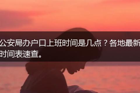 公安局办户口上班时间是几点？各地最新时间表速查。