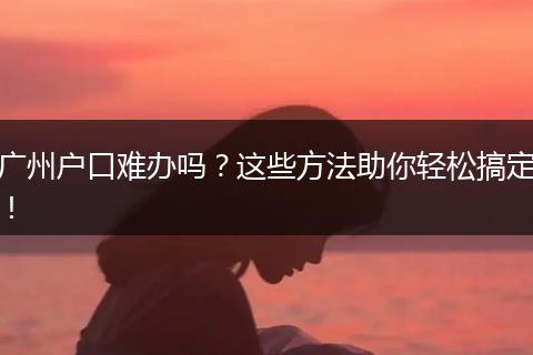 广州户口难办吗？这些方法助你轻松搞定！