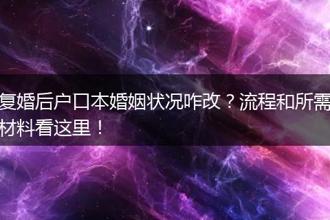 复婚后户口本婚姻状况咋改？流程和所需材料看这里！