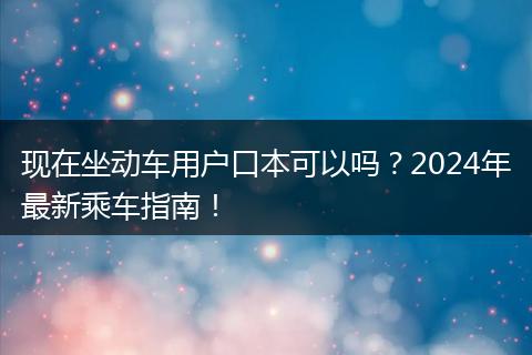 现在坐动车用户口本可以吗？2024年最新乘车指南！