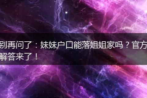 别再问了：妹妹户口能落姐姐家吗？官方解答来了！