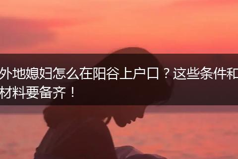 外地媳妇怎么在阳谷上户口？这些条件和材料要备齐！