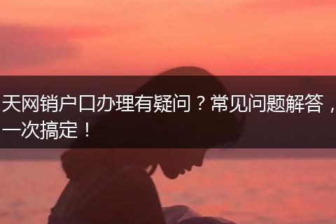 天网销户口办理有疑问？常见问题解答，一次搞定！