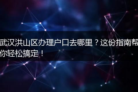 武汉洪山区办理户口去哪里？这份指南帮你轻松搞定！