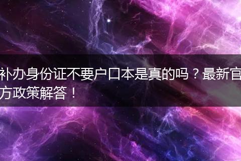 补办身份证不要户口本是真的吗？最新官方政策解答！