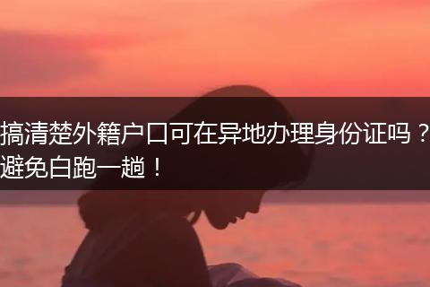 搞清楚外籍户口可在异地办理身份证吗？避免白跑一趟！