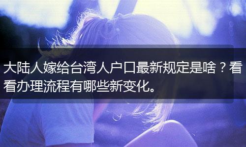 大陆人嫁给台湾人户口最新规定是啥？看看办理流程有哪些新变化。