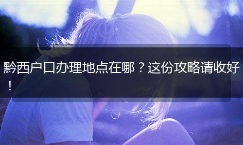 黔西户口办理地点在哪？这份攻略请收好！