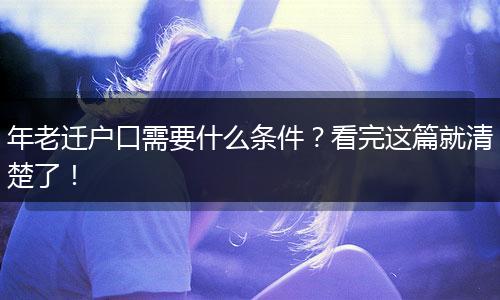 年老迁户口需要什么条件？看完这篇就清楚了！