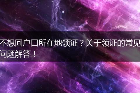 不想回户口所在地领证？关于领证的常见问题解答！