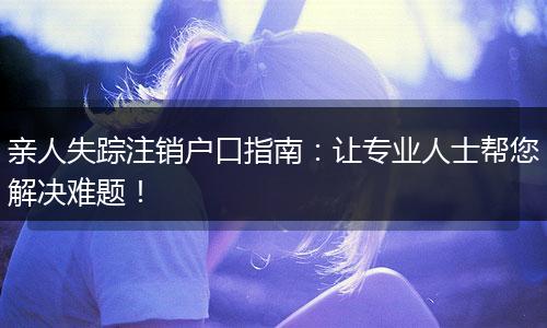 亲人失踪注销户口指南：让专业人士帮您解决难题！