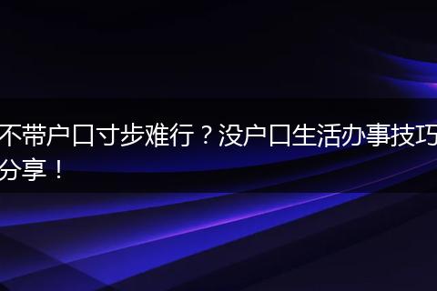 不带户口寸步难行？没户口生活办事技巧分享！