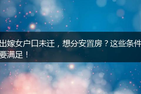 出嫁女户口未迁，想分安置房？这些条件要满足！