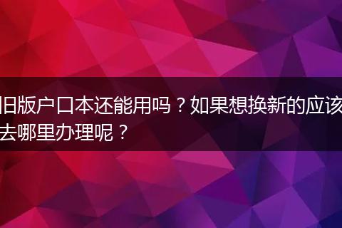 旧版户口本还能用吗？如果想换新的应该去哪里办理呢？