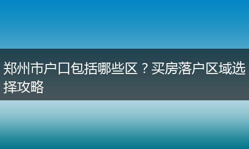 郑州市户口包括哪些区？买房落户区域选择攻略