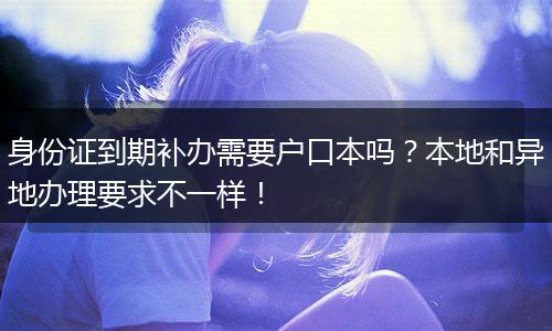 身份证到期补办需要户口本吗？本地和异地办理要求不一样！