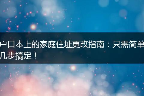 户口本上的家庭住址更改指南：只需简单几步搞定！