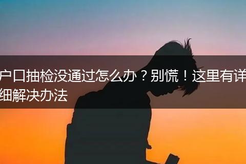户口抽检没通过怎么办？别慌！这里有详细解决办法