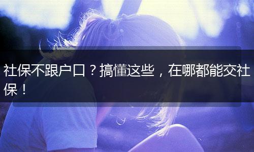 社保不跟户口？搞懂这些，在哪都能交社保！