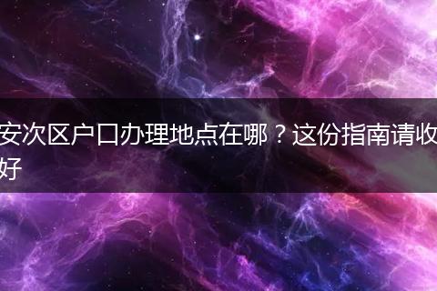 安次区户口办理地点在哪？这份指南请收好