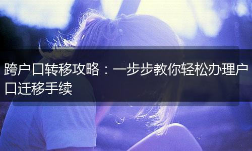 跨户口转移攻略：一步步教你轻松办理户口迁移手续