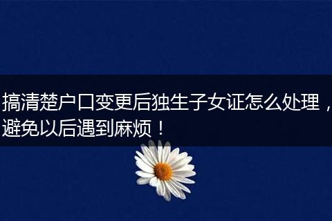 搞清楚户口变更后独生子女证怎么处理，避免以后遇到麻烦！