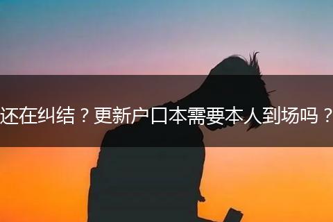 还在纠结？更新户口本需要本人到场吗？