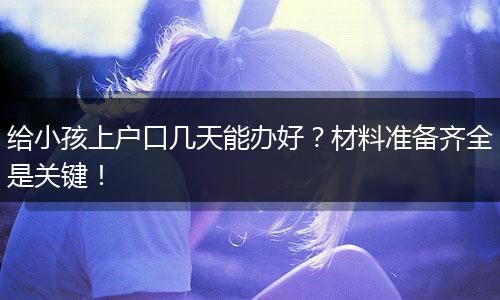 给小孩上户口几天能办好？材料准备齐全是关键！