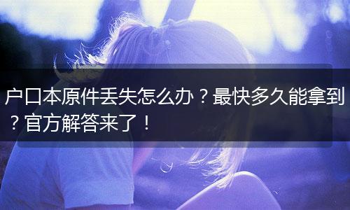 户口本原件丢失怎么办？最快多久能拿到？官方解答来了！