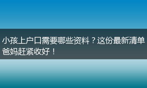小孩上户口需要哪些资料？这份最新清单爸妈赶紧收好！