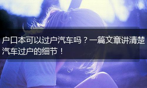 户口本可以过户汽车吗？一篇文章讲清楚汽车过户的细节！