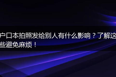 户口本拍照发给别人有什么影响？了解这些避免麻烦！