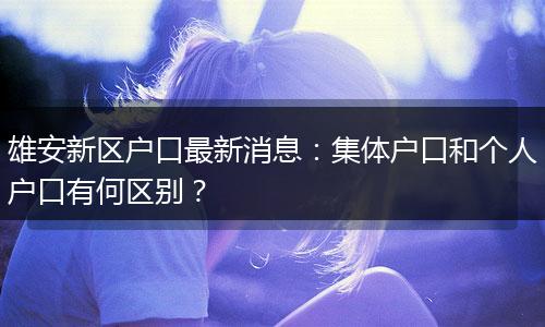 雄安新区户口最新消息：集体户口和个人户口有何区别？