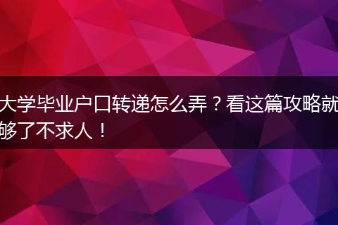 大学毕业户口转递怎么弄？看这篇攻略就够了不求人！