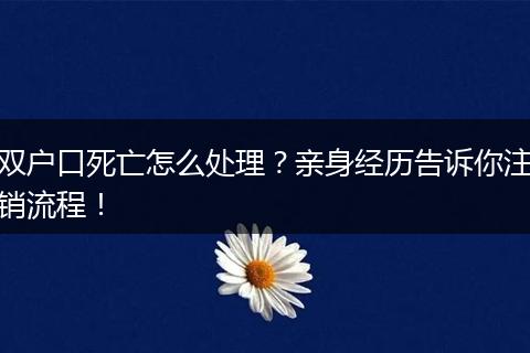 双户口死亡怎么处理？亲身经历告诉你注销流程！