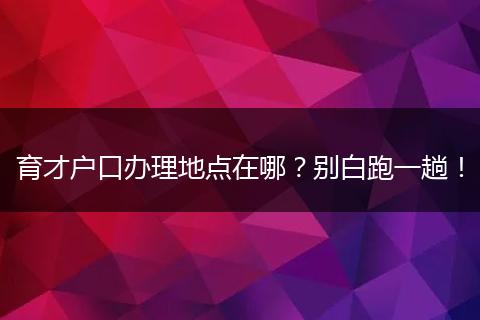 育才户口办理地点在哪？别白跑一趟！