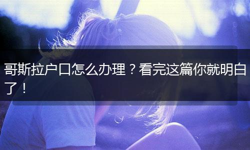 哥斯拉户口怎么办理？看完这篇你就明白了！