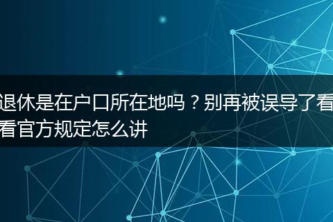 退休是在户口所在地吗？别再被误导了看看官方规定怎么讲