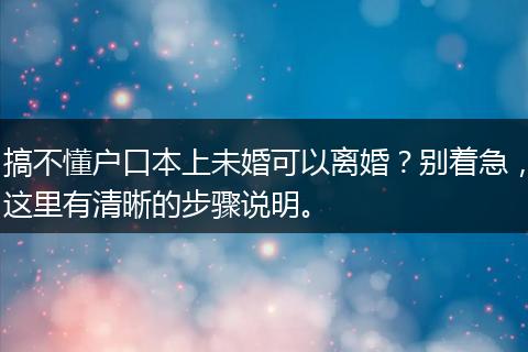 搞不懂户口本上未婚可以离婚？别着急，这里有清晰的步骤说明。