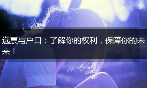选票与户口：了解你的权利，保障你的未来！