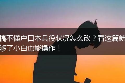 搞不懂户口本兵役状况怎么改？看这篇就够了小白也能操作！