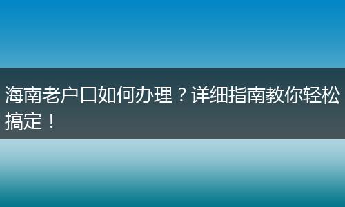 海南老户口如何办理？详细指南教你轻松搞定！