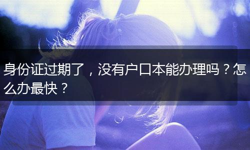 身份证过期了，没有户口本能办理吗？怎么办最快？