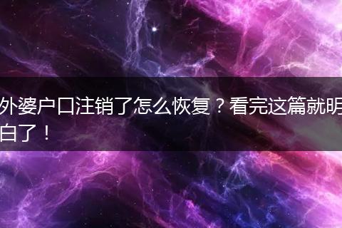 外婆户口注销了怎么恢复？看完这篇就明白了！