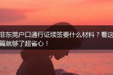 非东莞户口通行证续签要什么材料？看这篇就够了超省心！