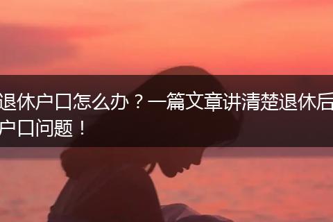 退休户口怎么办？一篇文章讲清楚退休后户口问题！