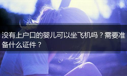 没有上户口的婴儿可以坐飞机吗？需要准备什么证件？