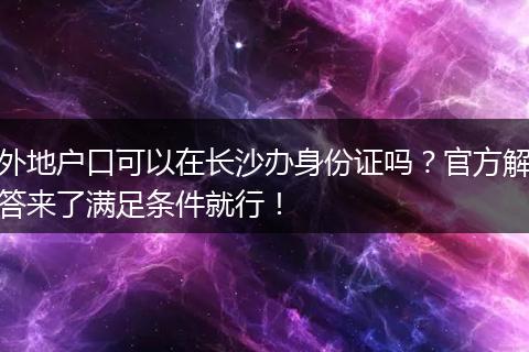 外地户口可以在长沙办身份证吗？官方解答来了满足条件就行！