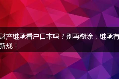 财产继承看户口本吗？别再糊涂，继承有新规！