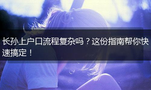 长孙上户口流程复杂吗？这份指南帮你快速搞定！